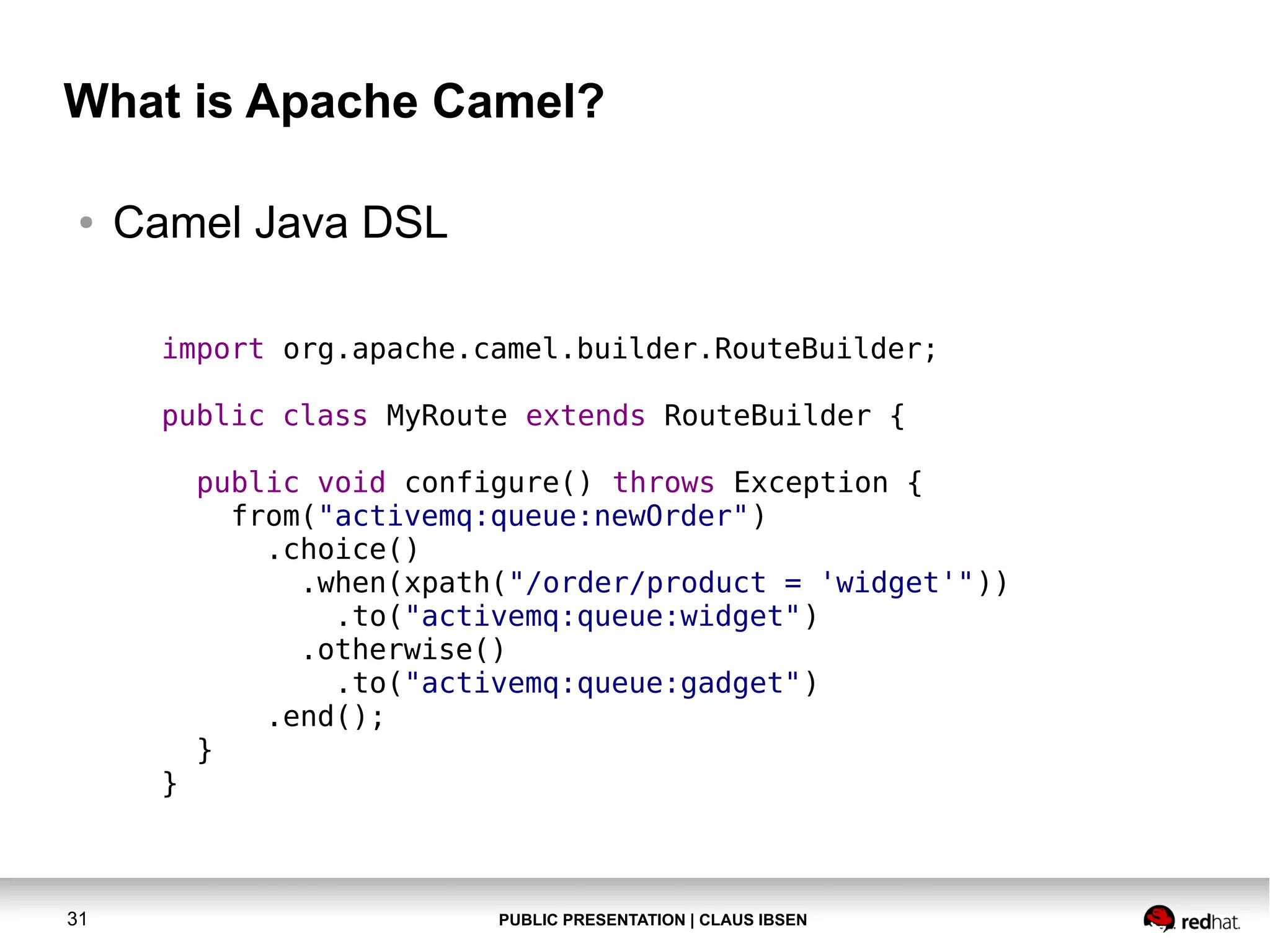PUBLIC PRESENTATION | CLAUS IBSEN31 What is Apache Camel? ● Camel Java DSL import org.apache.camel.builder.RouteBuilder; public class MyRoute extends RouteBuilder { public void configure() throws Exception { from("activemq:queue:newOrder") .choice() .when(xpath("/order/product = 'widget'")) .to("activemq:queue:widget") .otherwise() .to("activemq:queue:gadget") .end(); } } 
