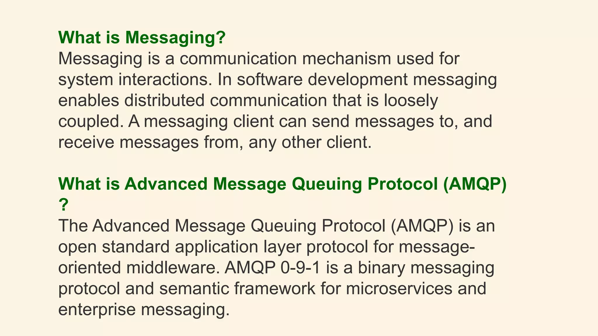 What is Messaging?
Messaging is a communication mechanism used for
system interactions. In software development messaging
enables distributed communication that is loosely
coupled. A messaging client can send messages to, and
receive messages from, any other client.
What is Advanced Message Queuing Protocol (AMQP)
?
The Advanced Message Queuing Protocol (AMQP) is an
open standard application layer protocol for message-
oriented middleware. AMQP 0-9-1 is a binary messaging
protocol and semantic framework for microservices and
enterprise messaging.
 