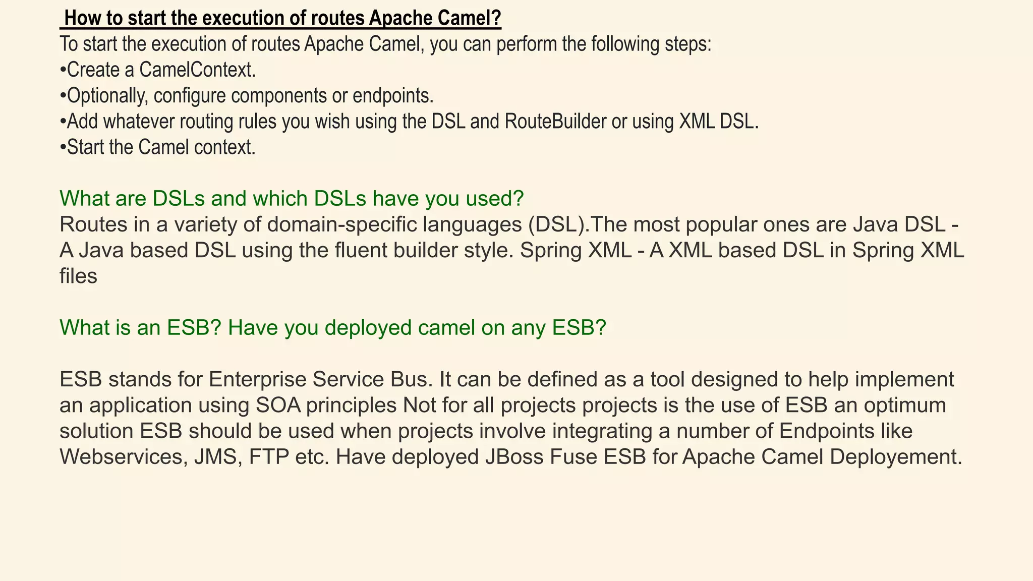 How to start the execution of routes Apache Camel?
To start the execution of routes Apache Camel, you can perform the following steps:
•Create a CamelContext.
•Optionally, configure components or endpoints.
•Add whatever routing rules you wish using the DSL and RouteBuilder or using XML DSL.
•Start the Camel context.
What are DSLs and which DSLs have you used?
Routes in a variety of domain-specific languages (DSL).The most popular ones are Java DSL -
A Java based DSL using the fluent builder style. Spring XML - A XML based DSL in Spring XML
files
What is an ESB? Have you deployed camel on any ESB?
ESB stands for Enterprise Service Bus. It can be defined as a tool designed to help implement
an application using SOA principles Not for all projects projects is the use of ESB an optimum
solution ESB should be used when projects involve integrating a number of Endpoints like
Webservices, JMS, FTP etc. Have deployed JBoss Fuse ESB for Apache Camel Deployement.
 