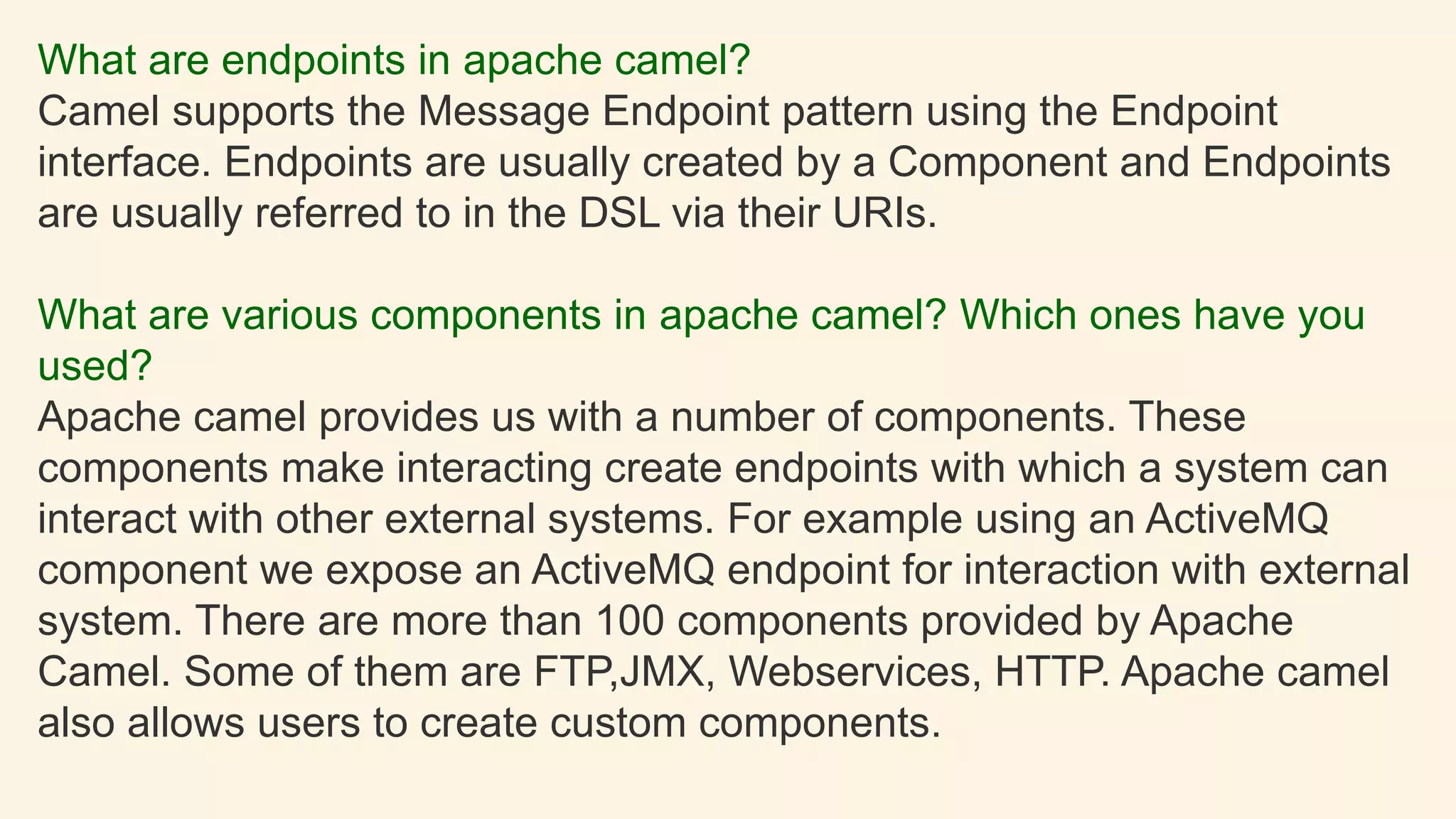 What are endpoints in apache camel?
Camel supports the Message Endpoint pattern using the Endpoint
interface. Endpoints are usually created by a Component and Endpoints
are usually referred to in the DSL via their URIs.
What are various components in apache camel? Which ones have you
used?
Apache camel provides us with a number of components. These
components make interacting create endpoints with which a system can
interact with other external systems. For example using an ActiveMQ
component we expose an ActiveMQ endpoint for interaction with external
system. There are more than 100 components provided by Apache
Camel. Some of them are FTP,JMX, Webservices, HTTP. Apache camel
also allows users to create custom components.
 