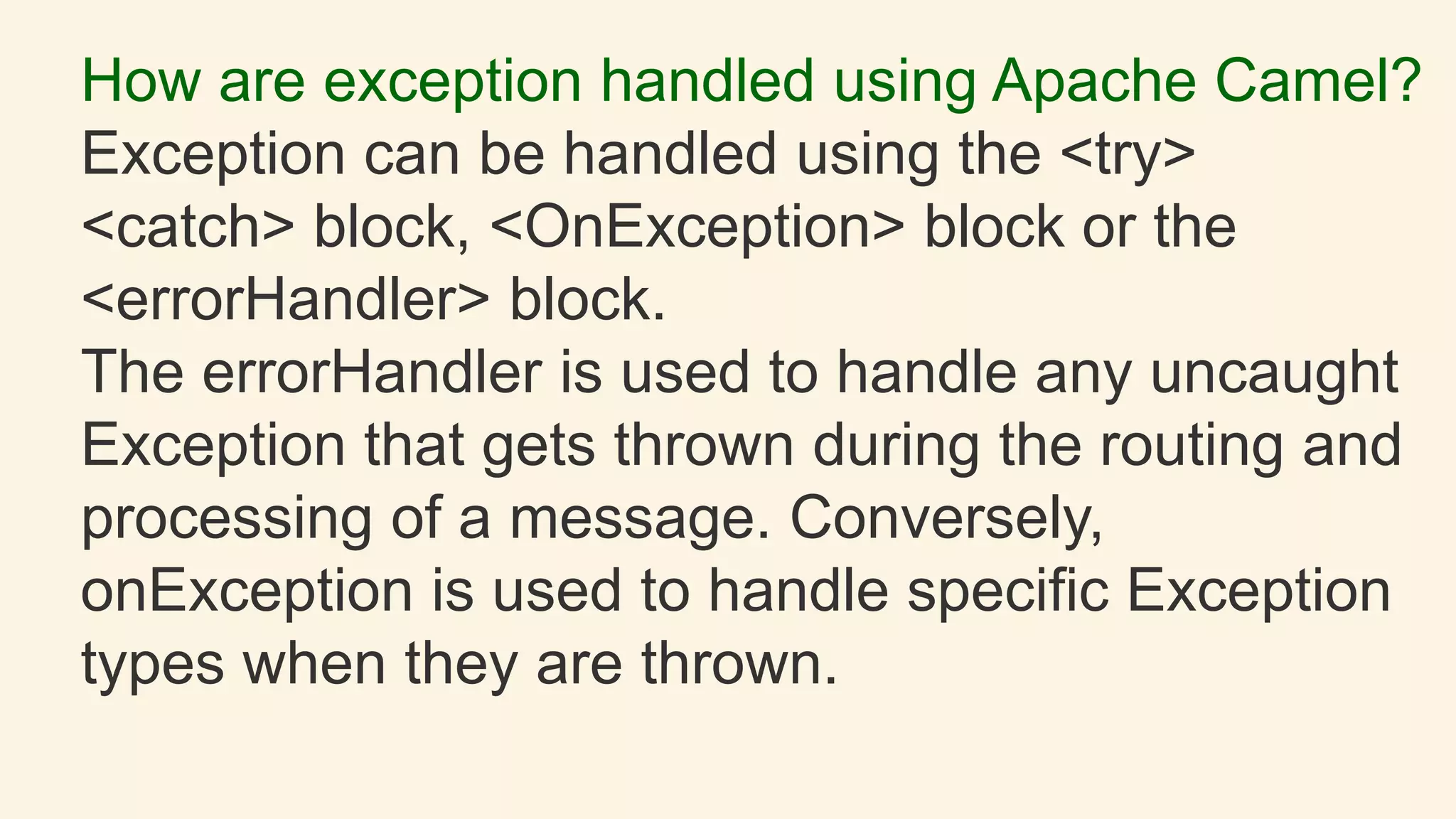 How are exception handled using Apache Camel?
Exception can be handled using the <try>
<catch> block, <OnException> block or the
<errorHandler> block.
The errorHandler is used to handle any uncaught
Exception that gets thrown during the routing and
processing of a message. Conversely,
onException is used to handle specific Exception
types when they are thrown.
 