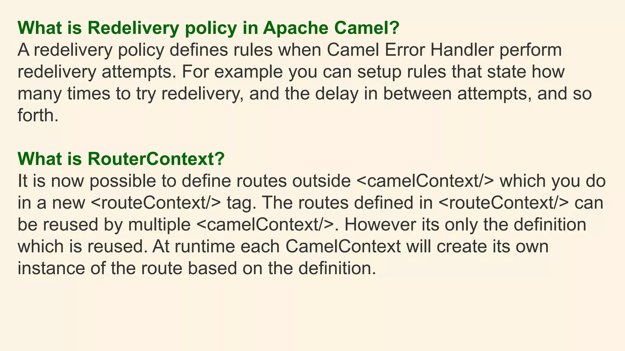 What is Redelivery policy in Apache Camel?
A redelivery policy defines rules when Camel Error Handler perform
redelivery attempts. For example you can setup rules that state how
many times to try redelivery, and the delay in between attempts, and so
forth.
What is RouterContext?
It is now possible to define routes outside <camelContext/> which you do
in a new <routeContext/> tag. The routes defined in <routeContext/> can
be reused by multiple <camelContext/>. However its only the definition
which is reused. At runtime each CamelContext will create its own
instance of the route based on the definition.
 
