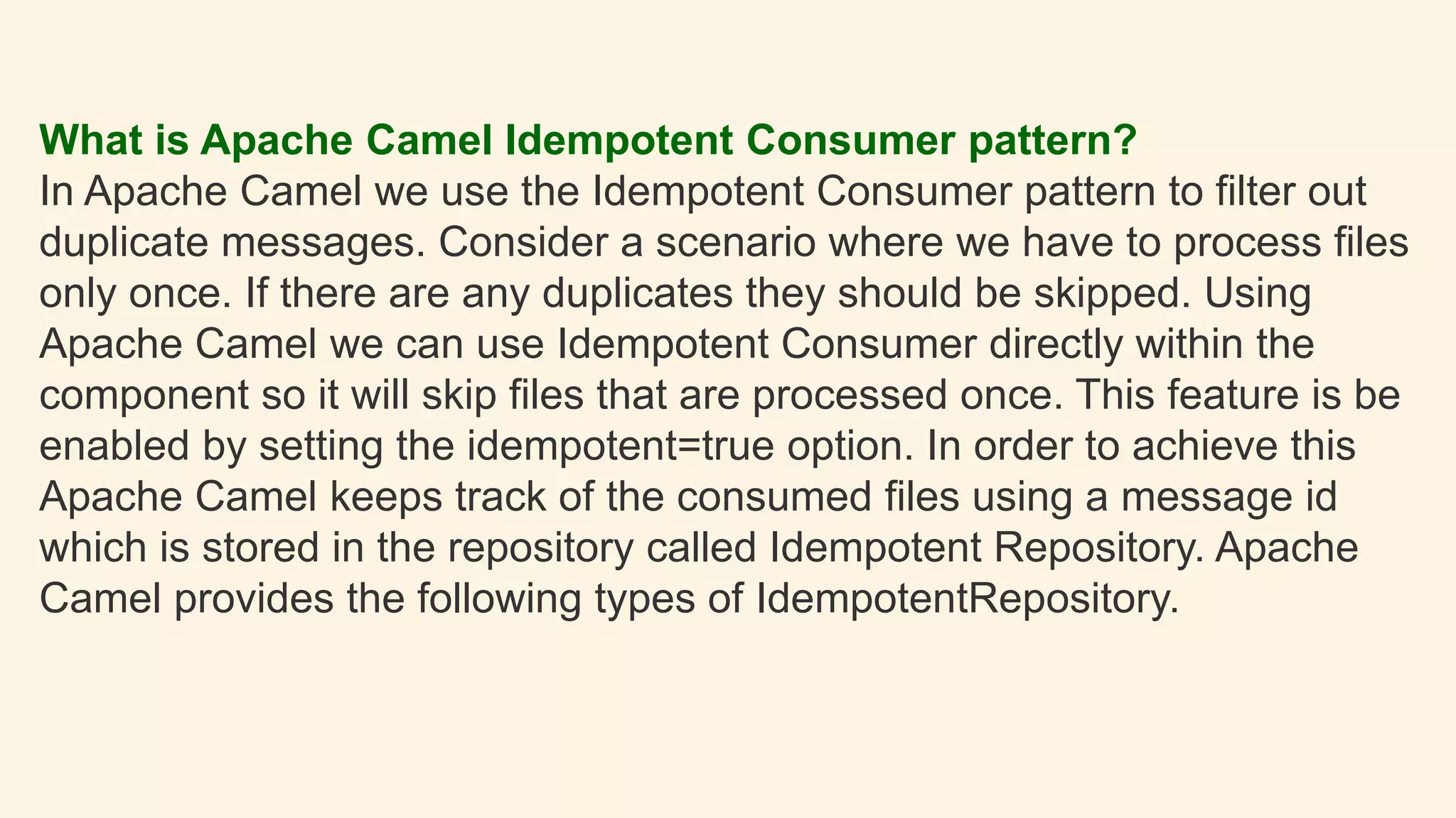 What is Apache Camel Idempotent Consumer pattern?
In Apache Camel we use the Idempotent Consumer pattern to filter out
duplicate messages. Consider a scenario where we have to process files
only once. If there are any duplicates they should be skipped. Using
Apache Camel we can use Idempotent Consumer directly within the
component so it will skip files that are processed once. This feature is be
enabled by setting the idempotent=true option. In order to achieve this
Apache Camel keeps track of the consumed files using a message id
which is stored in the repository called Idempotent Repository. Apache
Camel provides the following types of IdempotentRepository.
 