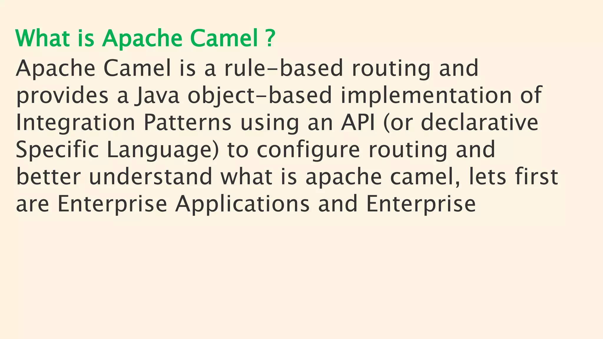What is Apache Camel ?
Apache Camel is a rule-based routing and
provides a Java object-based implementation of
Integration Patterns using an API (or declarative
Specific Language) to configure routing and
better understand what is apache camel, lets first
are Enterprise Applications and Enterprise
 