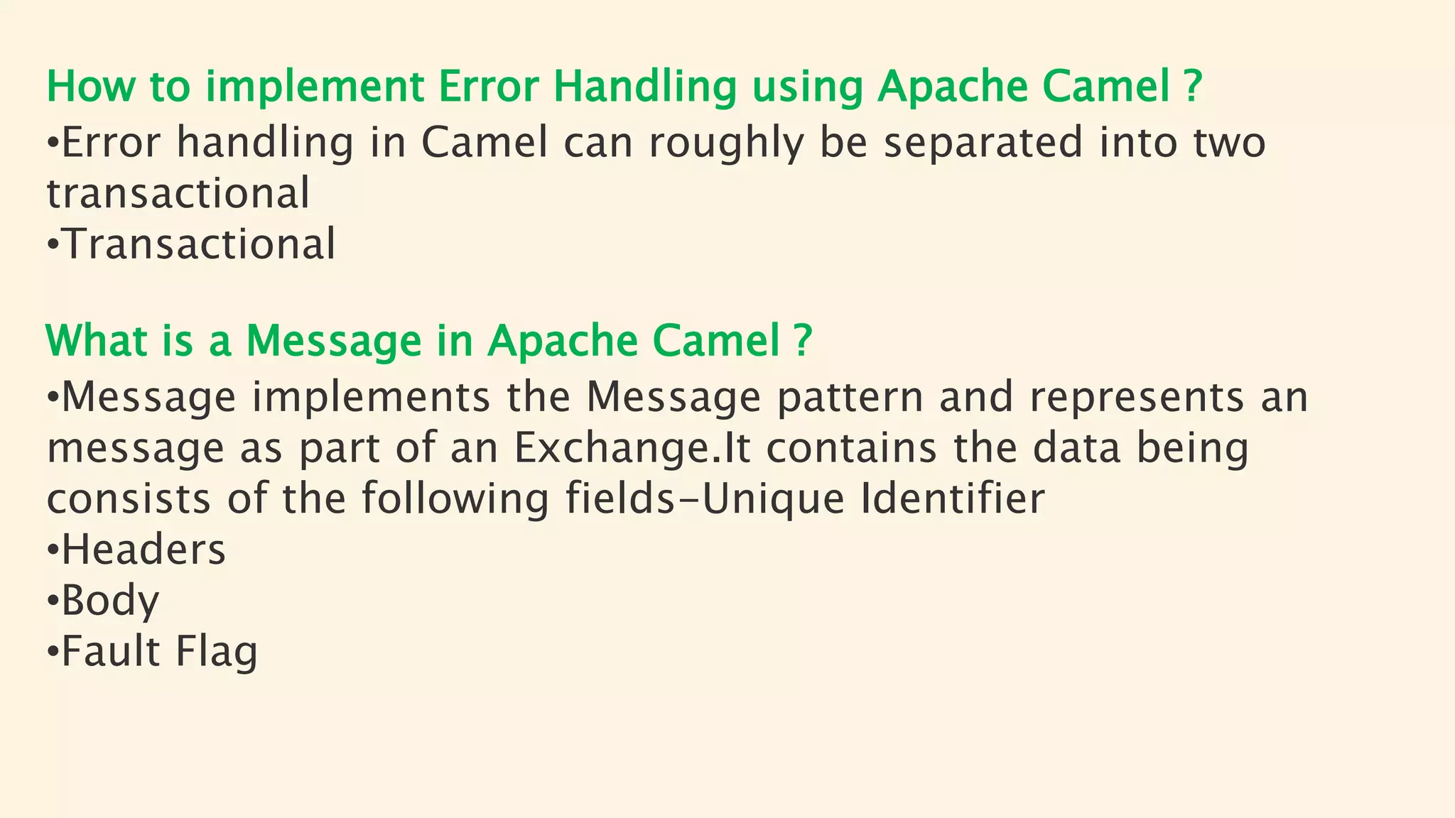 How to implement Error Handling using Apache Camel ?
•Error handling in Camel can roughly be separated into two
transactional
•Transactional
What is a Message in Apache Camel ?
•Message implements the Message pattern and represents an
message as part of an Exchange.It contains the data being
consists of the following fields-Unique Identifier
•Headers
•Body
•Fault Flag
 