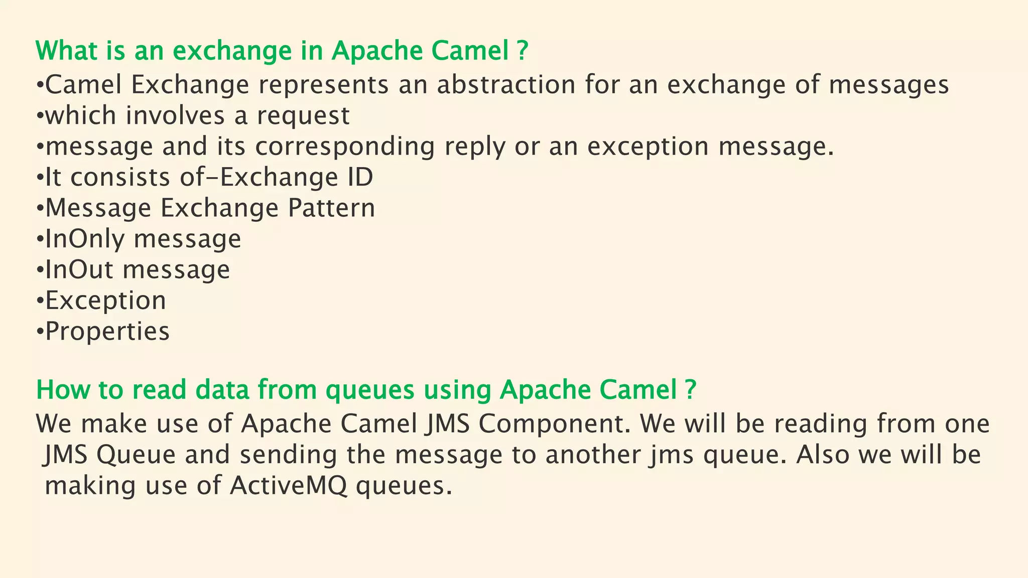 What is an exchange in Apache Camel ?
•Camel Exchange represents an abstraction for an exchange of messages
•which involves a request
•message and its corresponding reply or an exception message.
•It consists of-Exchange ID
•Message Exchange Pattern
•InOnly message
•InOut message
•Exception
•Properties
How to read data from queues using Apache Camel ?
We make use of Apache Camel JMS Component. We will be reading from one
JMS Queue and sending the message to another jms queue. Also we will be
making use of ActiveMQ queues.
 