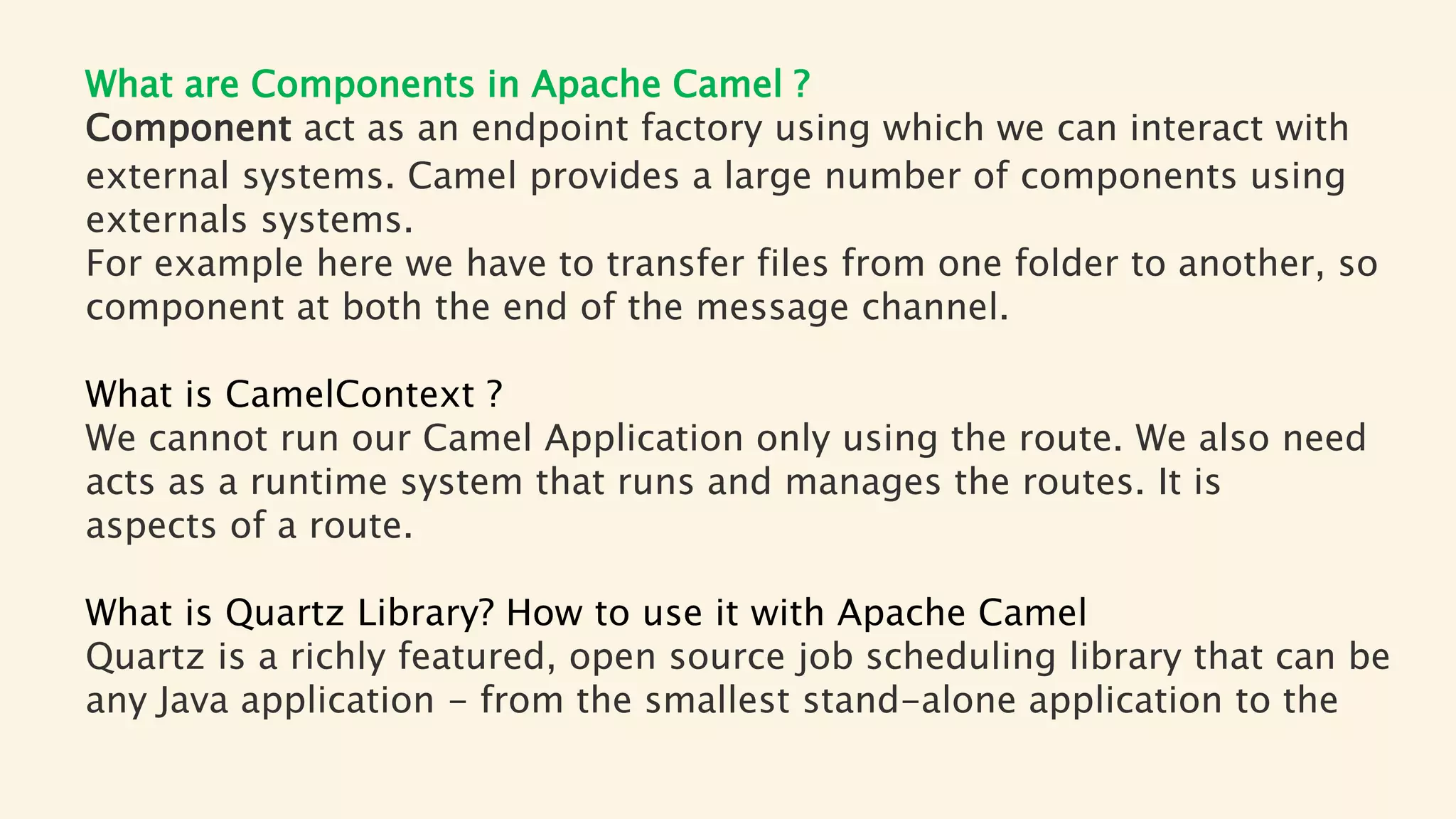 What are Components in Apache Camel ?
Component act as an endpoint factory using which we can interact with
external systems. Camel provides a large number of components using
externals systems.
For example here we have to transfer files from one folder to another, so
component at both the end of the message channel.
What is CamelContext ?
We cannot run our Camel Application only using the route. We also need
acts as a runtime system that runs and manages the routes. It is
aspects of a route.
What is Quartz Library? How to use it with Apache Camel
Quartz is a richly featured, open source job scheduling library that can be
any Java application - from the smallest stand-alone application to the
 
