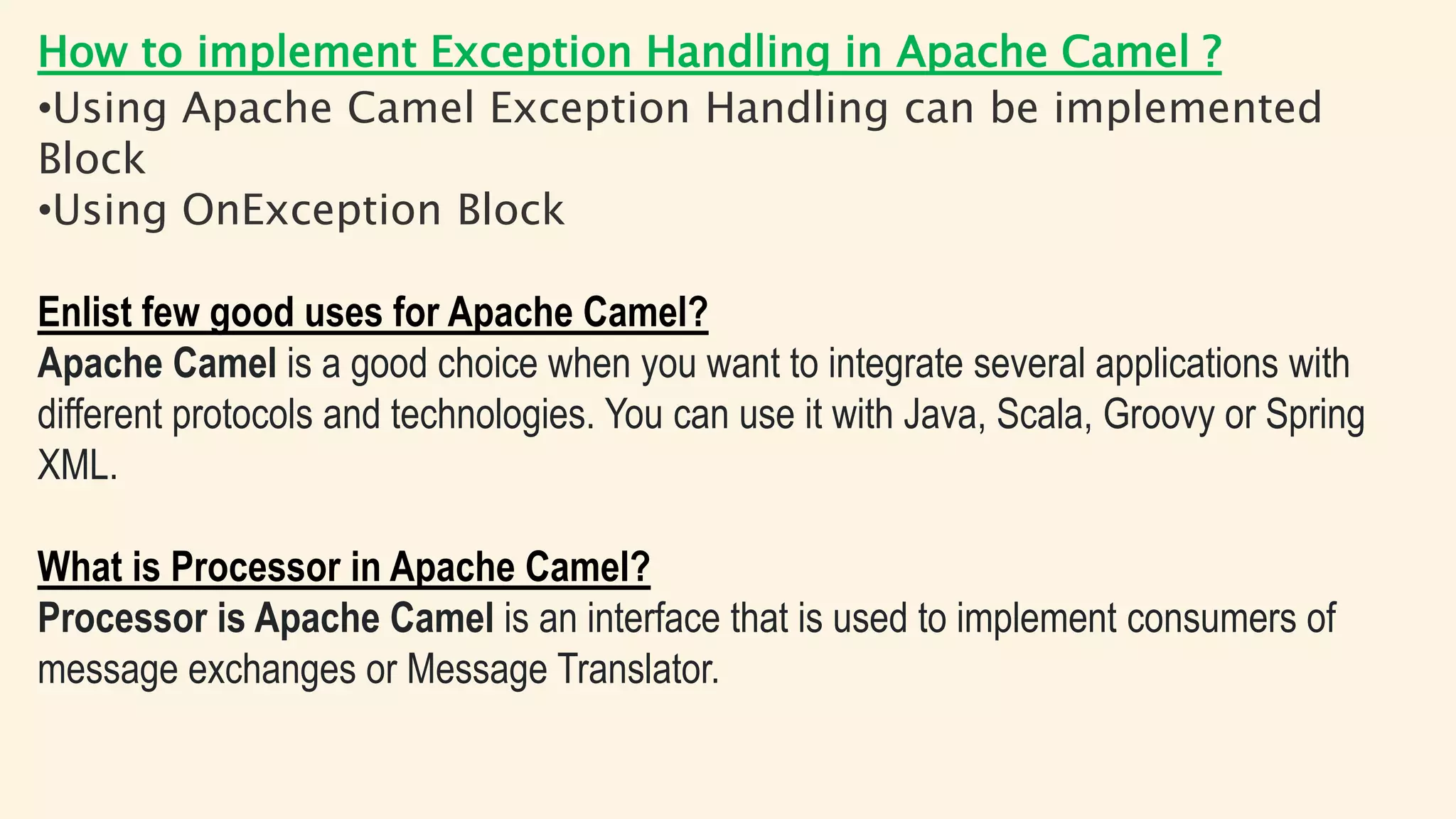 How to implement Exception Handling in Apache Camel ?
•Using Apache Camel Exception Handling can be implemented
Block
•Using OnException Block
Enlist few good uses for Apache Camel?
Apache Camel is a good choice when you want to integrate several applications with
different protocols and technologies. You can use it with Java, Scala, Groovy or Spring
XML.
What is Processor in Apache Camel?
Processor is Apache Camel is an interface that is used to implement consumers of
message exchanges or Message Translator.
 