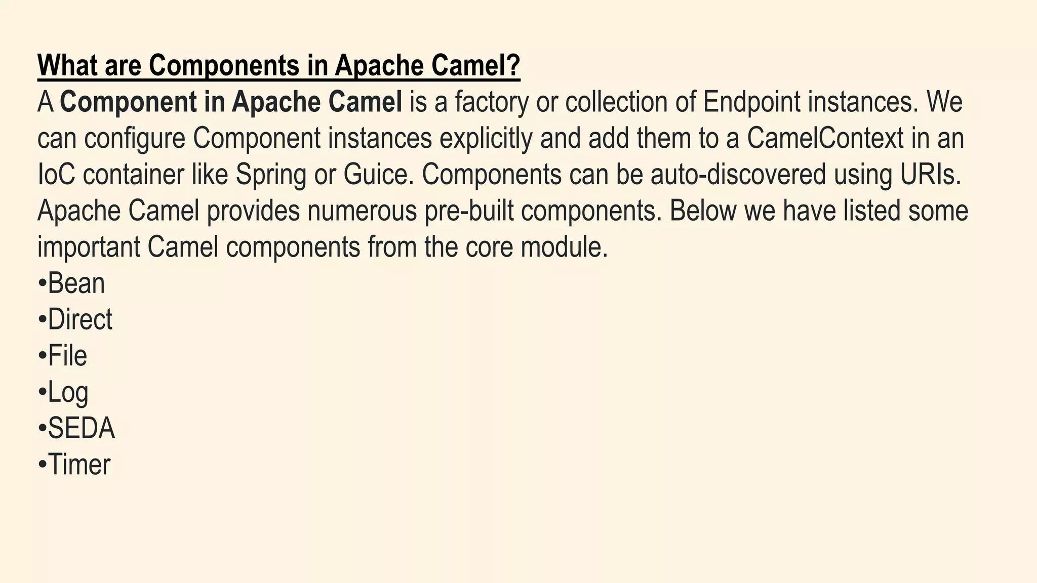 What are Components in Apache Camel?
A Component in Apache Camel is a factory or collection of Endpoint instances. We
can configure Component instances explicitly and add them to a CamelContext in an
IoC container like Spring or Guice. Components can be auto-discovered using URIs.
Apache Camel provides numerous pre-built components. Below we have listed some
important Camel components from the core module.
•Bean
•Direct
•File
•Log
•SEDA
•Timer
 