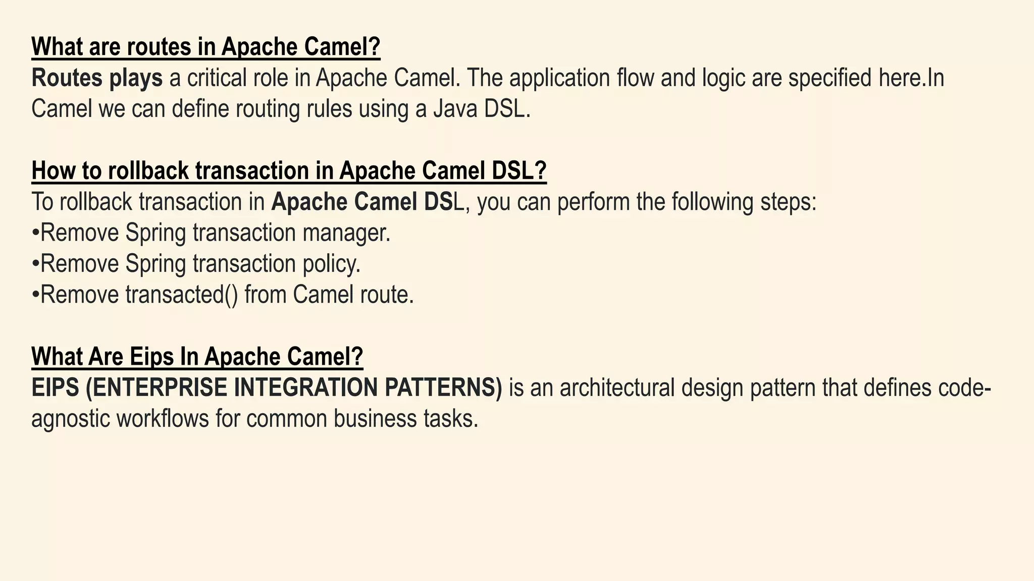 What are routes in Apache Camel?
Routes plays a critical role in Apache Camel. The application flow and logic are specified here.In
Camel we can define routing rules using a Java DSL.
How to rollback transaction in Apache Camel DSL?
To rollback transaction in Apache Camel DSL, you can perform the following steps:
•Remove Spring transaction manager.
•Remove Spring transaction policy.
•Remove transacted() from Camel route.
What Are Eips In Apache Camel?
EIPS (ENTERPRISE INTEGRATION PATTERNS) is an architectural design pattern that defines code-
agnostic workflows for common business tasks.
 