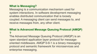 What is Messaging?
Messaging is a communication mechanism used for
system interactions. In software development messaging
enables distributed communication that is loosely
coupled. A messaging client can send messages to, and
receive messages from, any other client.
What is Advanced Message Queuing Protocol (AMQP)
?
The Advanced Message Queuing Protocol (AMQP) is an
open standard application layer protocol for message-
oriented middleware. AMQP 0-9-1 is a binary messaging
protocol and semantic framework for microservices and
enterprise messaging.
 