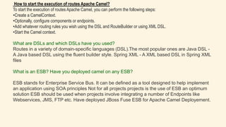 How to start the execution of routes Apache Camel?
To start the execution of routes Apache Camel, you can perform the following steps:
•Create a CamelContext.
•Optionally, configure components or endpoints.
•Add whatever routing rules you wish using the DSL and RouteBuilder or using XML DSL.
•Start the Camel context.
What are DSLs and which DSLs have you used?
Routes in a variety of domain-specific languages (DSL).The most popular ones are Java DSL -
A Java based DSL using the fluent builder style. Spring XML - A XML based DSL in Spring XML
files
What is an ESB? Have you deployed camel on any ESB?
ESB stands for Enterprise Service Bus. It can be defined as a tool designed to help implement
an application using SOA principles Not for all projects projects is the use of ESB an optimum
solution ESB should be used when projects involve integrating a number of Endpoints like
Webservices, JMS, FTP etc. Have deployed JBoss Fuse ESB for Apache Camel Deployement.
 