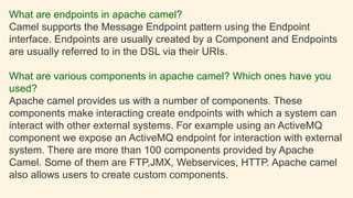 What are endpoints in apache camel?
Camel supports the Message Endpoint pattern using the Endpoint
interface. Endpoints are usually created by a Component and Endpoints
are usually referred to in the DSL via their URIs.
What are various components in apache camel? Which ones have you
used?
Apache camel provides us with a number of components. These
components make interacting create endpoints with which a system can
interact with other external systems. For example using an ActiveMQ
component we expose an ActiveMQ endpoint for interaction with external
system. There are more than 100 components provided by Apache
Camel. Some of them are FTP,JMX, Webservices, HTTP. Apache camel
also allows users to create custom components.
 