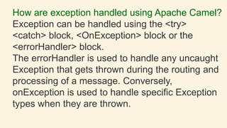How are exception handled using Apache Camel?
Exception can be handled using the <try>
<catch> block, <OnException> block or the
<errorHandler> block.
The errorHandler is used to handle any uncaught
Exception that gets thrown during the routing and
processing of a message. Conversely,
onException is used to handle specific Exception
types when they are thrown.
 