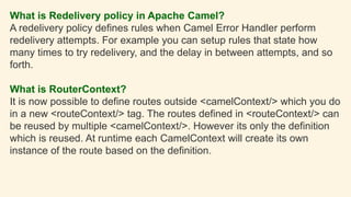 What is Redelivery policy in Apache Camel?
A redelivery policy defines rules when Camel Error Handler perform
redelivery attempts. For example you can setup rules that state how
many times to try redelivery, and the delay in between attempts, and so
forth.
What is RouterContext?
It is now possible to define routes outside <camelContext/> which you do
in a new <routeContext/> tag. The routes defined in <routeContext/> can
be reused by multiple <camelContext/>. However its only the definition
which is reused. At runtime each CamelContext will create its own
instance of the route based on the definition.
 