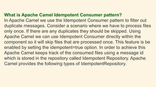 What is Apache Camel Idempotent Consumer pattern?
In Apache Camel we use the Idempotent Consumer pattern to filter out
duplicate messages. Consider a scenario where we have to process files
only once. If there are any duplicates they should be skipped. Using
Apache Camel we can use Idempotent Consumer directly within the
component so it will skip files that are processed once. This feature is be
enabled by setting the idempotent=true option. In order to achieve this
Apache Camel keeps track of the consumed files using a message id
which is stored in the repository called Idempotent Repository. Apache
Camel provides the following types of IdempotentRepository.
 