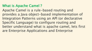 What is Apache Camel ?
Apache Camel is a rule-based routing and
provides a Java object-based implementation of
Integration Patterns using an API (or declarative
Specific Language) to configure routing and
better understand what is apache camel, lets first
are Enterprise Applications and Enterprise
 