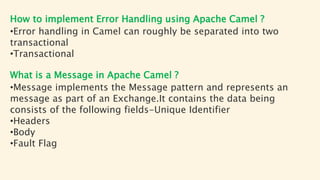How to implement Error Handling using Apache Camel ?
•Error handling in Camel can roughly be separated into two
transactional
•Transactional
What is a Message in Apache Camel ?
•Message implements the Message pattern and represents an
message as part of an Exchange.It contains the data being
consists of the following fields-Unique Identifier
•Headers
•Body
•Fault Flag
 