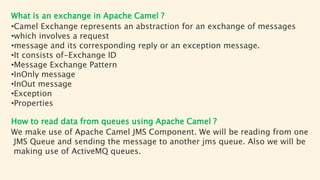 What is an exchange in Apache Camel ?
•Camel Exchange represents an abstraction for an exchange of messages
•which involves a request
•message and its corresponding reply or an exception message.
•It consists of-Exchange ID
•Message Exchange Pattern
•InOnly message
•InOut message
•Exception
•Properties
How to read data from queues using Apache Camel ?
We make use of Apache Camel JMS Component. We will be reading from one
JMS Queue and sending the message to another jms queue. Also we will be
making use of ActiveMQ queues.
 