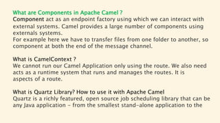 What are Components in Apache Camel ?
Component act as an endpoint factory using which we can interact with
external systems. Camel provides a large number of components using
externals systems.
For example here we have to transfer files from one folder to another, so
component at both the end of the message channel.
What is CamelContext ?
We cannot run our Camel Application only using the route. We also need
acts as a runtime system that runs and manages the routes. It is
aspects of a route.
What is Quartz Library? How to use it with Apache Camel
Quartz is a richly featured, open source job scheduling library that can be
any Java application - from the smallest stand-alone application to the
 