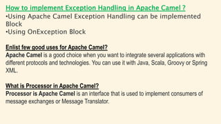 How to implement Exception Handling in Apache Camel ?
•Using Apache Camel Exception Handling can be implemented
Block
•Using OnException Block
Enlist few good uses for Apache Camel?
Apache Camel is a good choice when you want to integrate several applications with
different protocols and technologies. You can use it with Java, Scala, Groovy or Spring
XML.
What is Processor in Apache Camel?
Processor is Apache Camel is an interface that is used to implement consumers of
message exchanges or Message Translator.
 