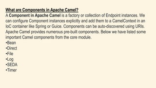 What are Components in Apache Camel?
A Component in Apache Camel is a factory or collection of Endpoint instances. We
can configure Component instances explicitly and add them to a CamelContext in an
IoC container like Spring or Guice. Components can be auto-discovered using URIs.
Apache Camel provides numerous pre-built components. Below we have listed some
important Camel components from the core module.
•Bean
•Direct
•File
•Log
•SEDA
•Timer
 