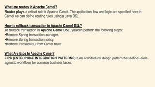 What are routes in Apache Camel?
Routes plays a critical role in Apache Camel. The application flow and logic are specified here.In
Camel we can define routing rules using a Java DSL.
How to rollback transaction in Apache Camel DSL?
To rollback transaction in Apache Camel DSL, you can perform the following steps:
•Remove Spring transaction manager.
•Remove Spring transaction policy.
•Remove transacted() from Camel route.
What Are Eips In Apache Camel?
EIPS (ENTERPRISE INTEGRATION PATTERNS) is an architectural design pattern that defines code-
agnostic workflows for common business tasks.
 