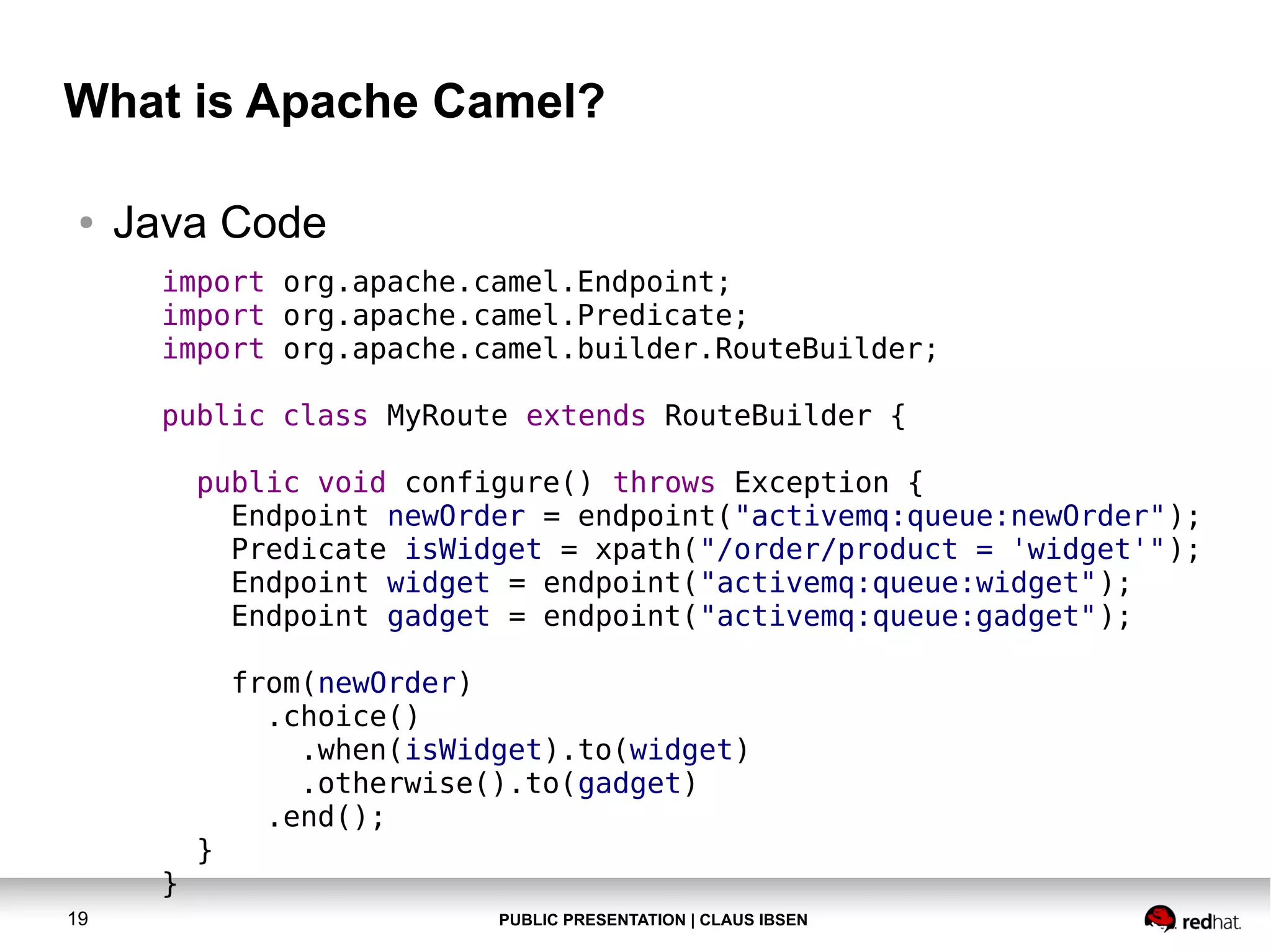 What is Apache Camel?
●

Java Code
import org.apache.camel.Endpoint;
import org.apache.camel.Predicate;
import org.apache.camel.builder.RouteBuilder;
public class MyRoute extends RouteBuilder {
public void configure() throws Exception {
Endpoint newOrder = endpoint("activemq:queue:newOrder");
Predicate isWidget = xpath("/order/product = 'widget'");
Endpoint widget = endpoint("activemq:queue:widget");
Endpoint gadget = endpoint("activemq:queue:gadget");

}
19

}

from(newOrder)
.choice()
.when(isWidget).to(widget)
.otherwise().to(gadget)
.end();

PUBLIC PRESENTATION | CLAUS IBSEN

 