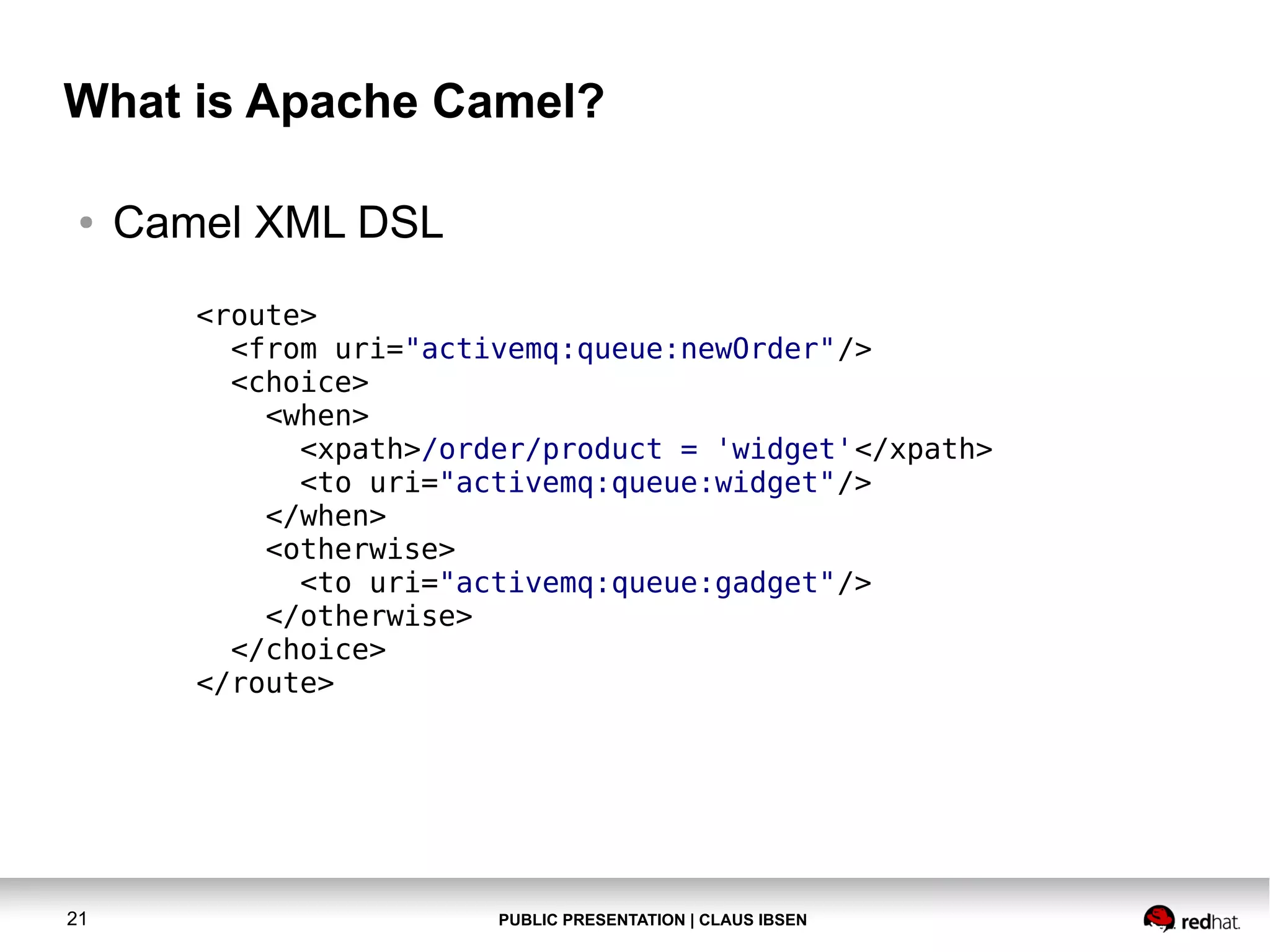 What is Apache Camel?
●

Camel XML DSL
<route>
<from uri="activemq:queue:newOrder"/>
<choice>
<when>
<xpath>/order/product = 'widget'</xpath>
<to uri="activemq:queue:widget"/>
</when>
<otherwise>
<to uri="activemq:queue:gadget"/>
</otherwise>
</choice>
</route>

21

PUBLIC PRESENTATION | CLAUS IBSEN

 