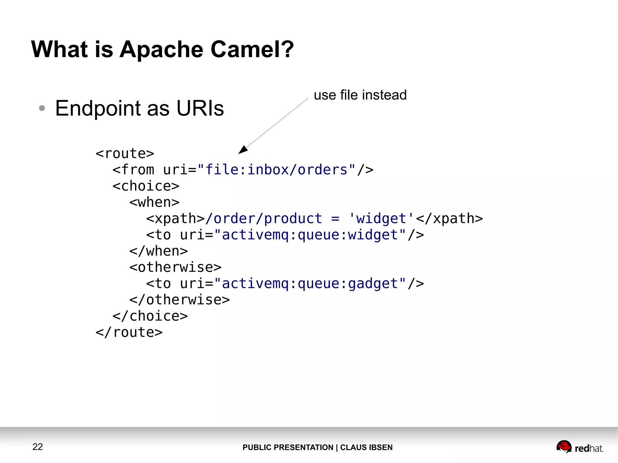 What is Apache Camel?
●

Endpoint as URIs

use file instead

<route>
<from uri="file:inbox/orders"/>
<choice>
<when>
<xpath>/order/product = 'widget'</xpath>
<to uri="activemq:queue:widget"/>
</when>
<otherwise>
<to uri="activemq:queue:gadget"/>
</otherwise>
</choice>
</route>

22

PUBLIC PRESENTATION | CLAUS IBSEN

 