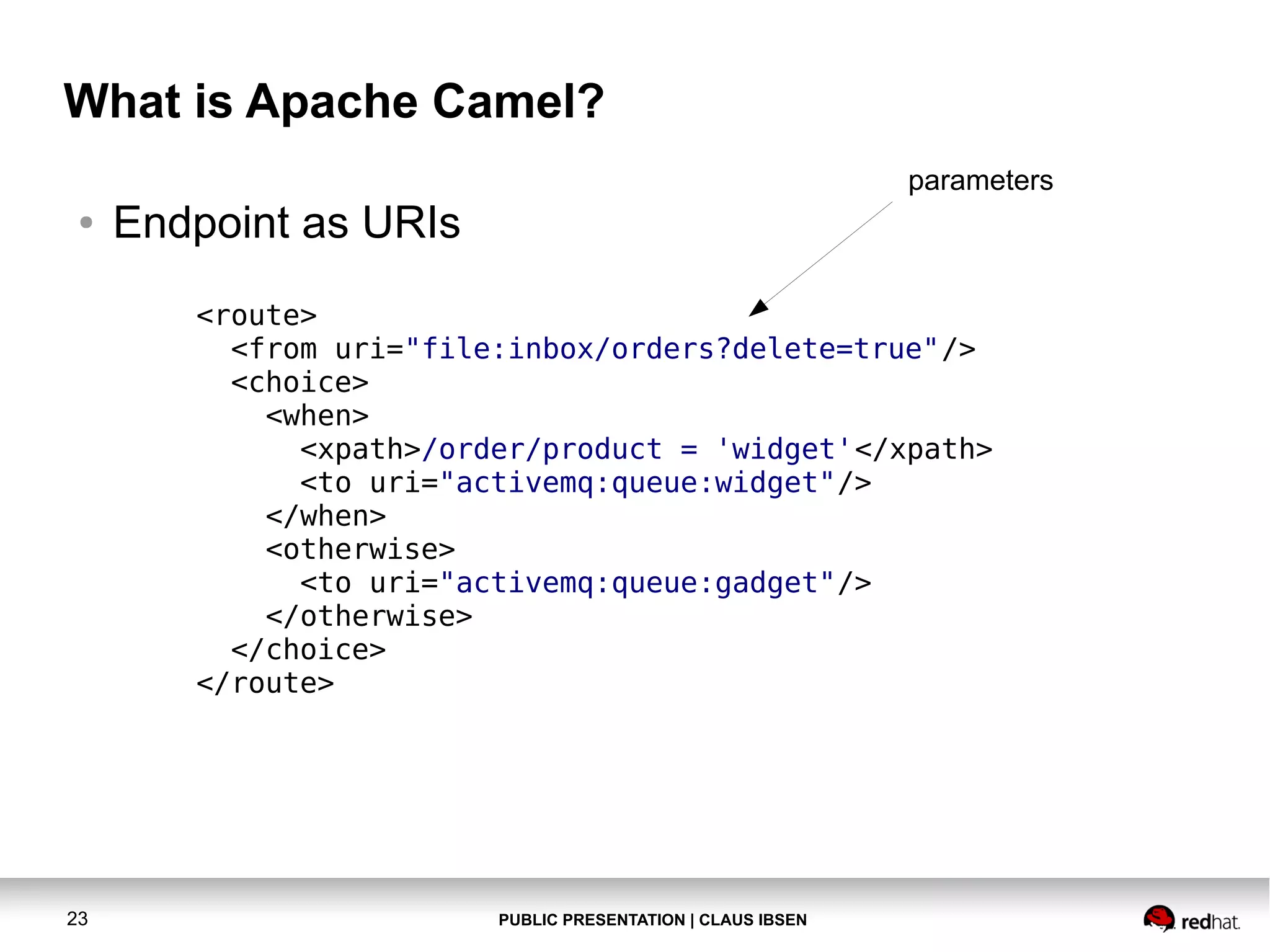 What is Apache Camel?
parameters
●

Endpoint as URIs
<route>
<from uri="file:inbox/orders?delete=true"/>
<choice>
<when>
<xpath>/order/product = 'widget'</xpath>
<to uri="activemq:queue:widget"/>
</when>
<otherwise>
<to uri="activemq:queue:gadget"/>
</otherwise>
</choice>
</route>

23

PUBLIC PRESENTATION | CLAUS IBSEN

 