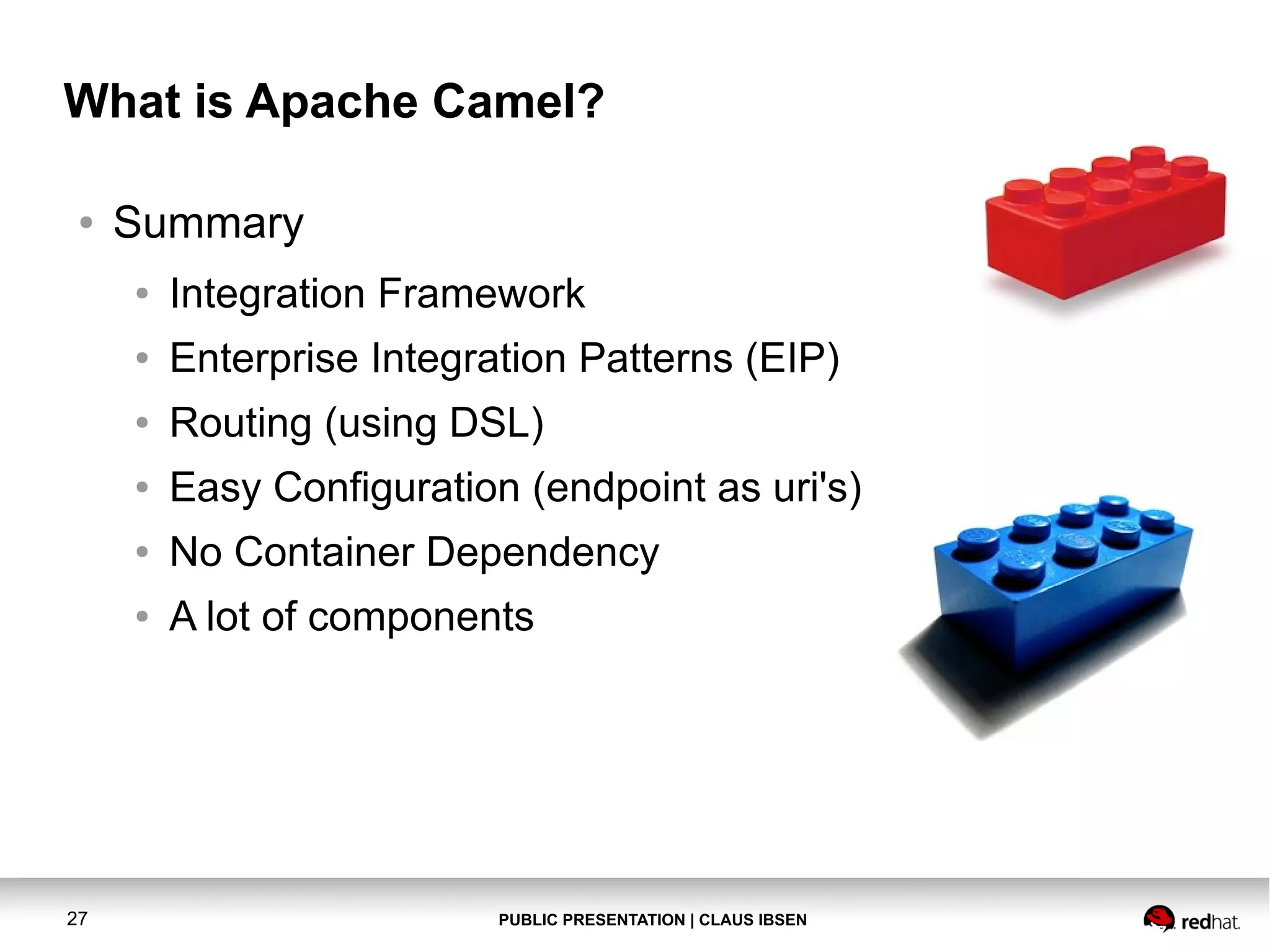 What is Apache Camel?
●

Summary
●
●

Enterprise Integration Patterns (EIP)

●

Routing (using DSL)

●

Easy Configuration (endpoint as uri's)

●

No Container Dependency

●

27

Integration Framework

A lot of components

PUBLIC PRESENTATION | CLAUS IBSEN

 