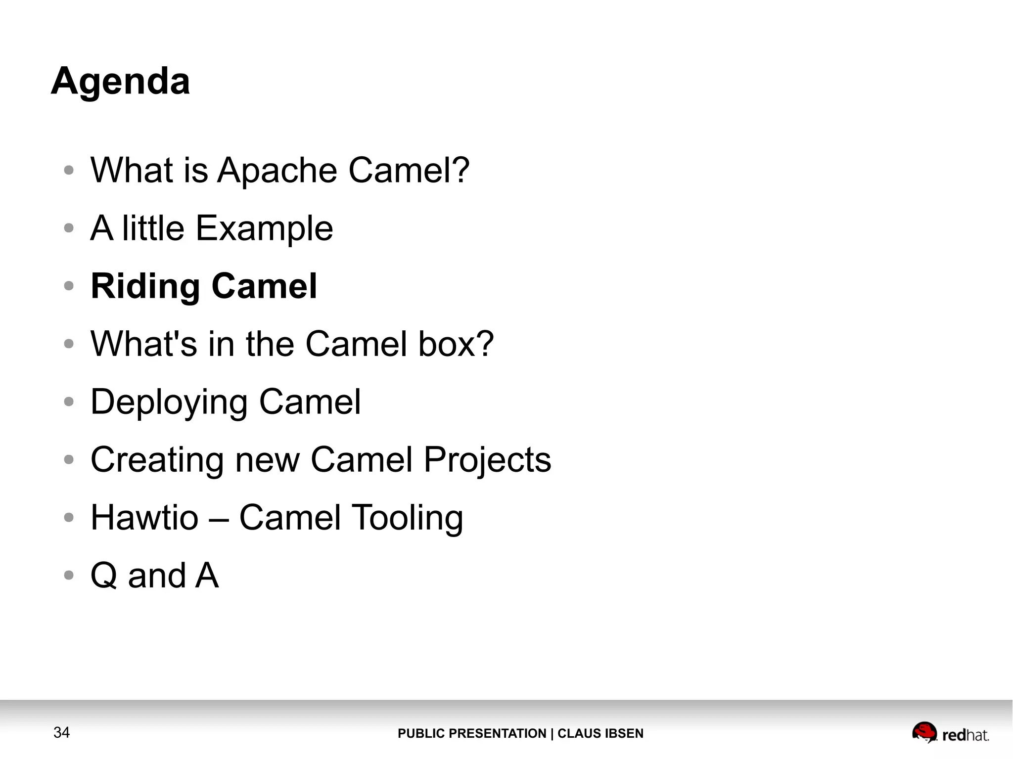 Agenda
●

What is Apache Camel?

●

A little Example

●

Riding Camel

●

What's in the Camel box?

●

Deploying Camel

●

Creating new Camel Projects

●

Hawtio – Camel Tooling

●

Q and A

34

PUBLIC PRESENTATION | CLAUS IBSEN

 