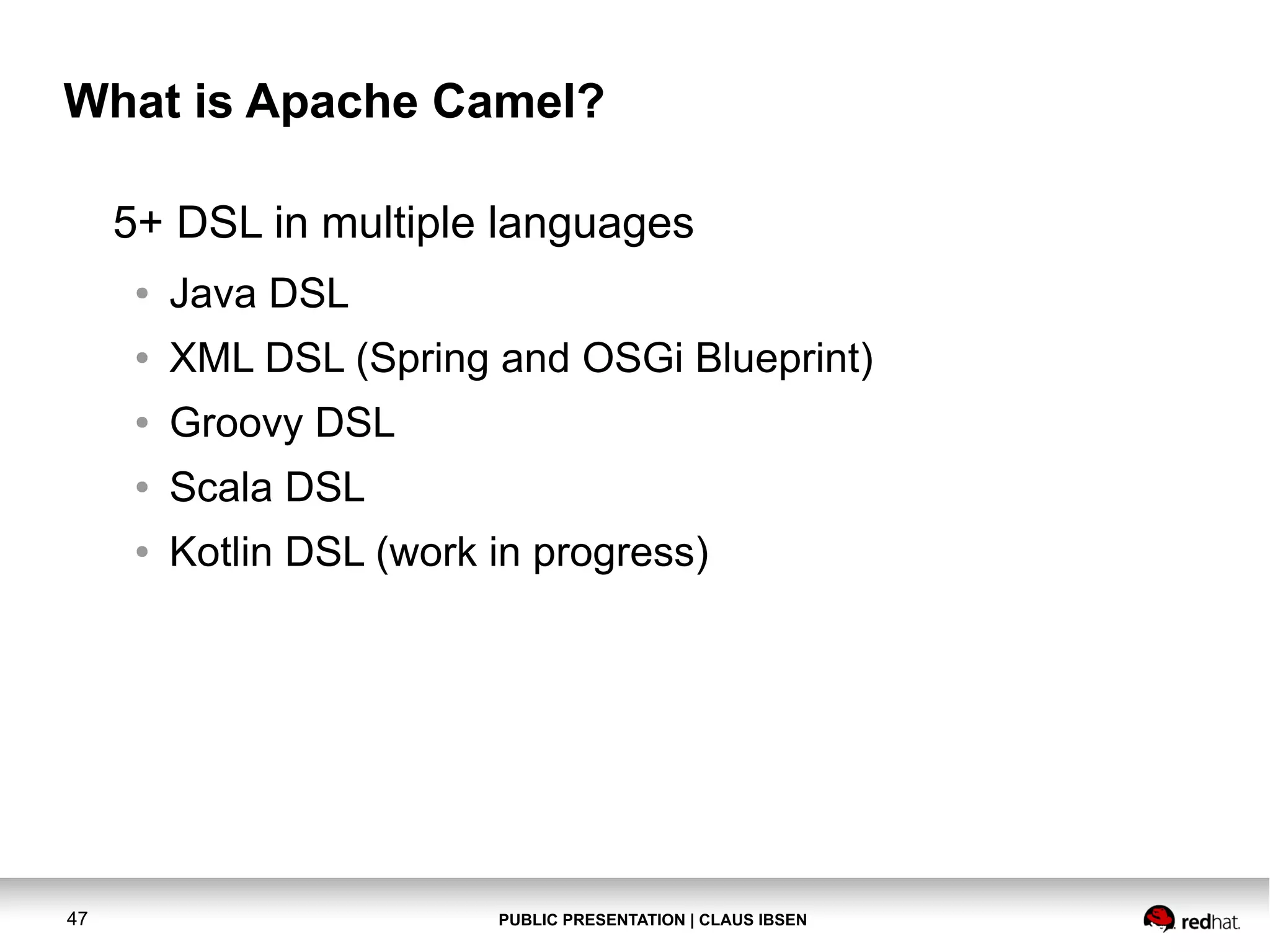 What is Apache Camel?
5+ DSL in multiple languages
●
●

XML DSL (Spring and OSGi Blueprint)

●

Groovy DSL

●

Scala DSL

●

47

Java DSL

Kotlin DSL (work in progress)

PUBLIC PRESENTATION | CLAUS IBSEN

 
