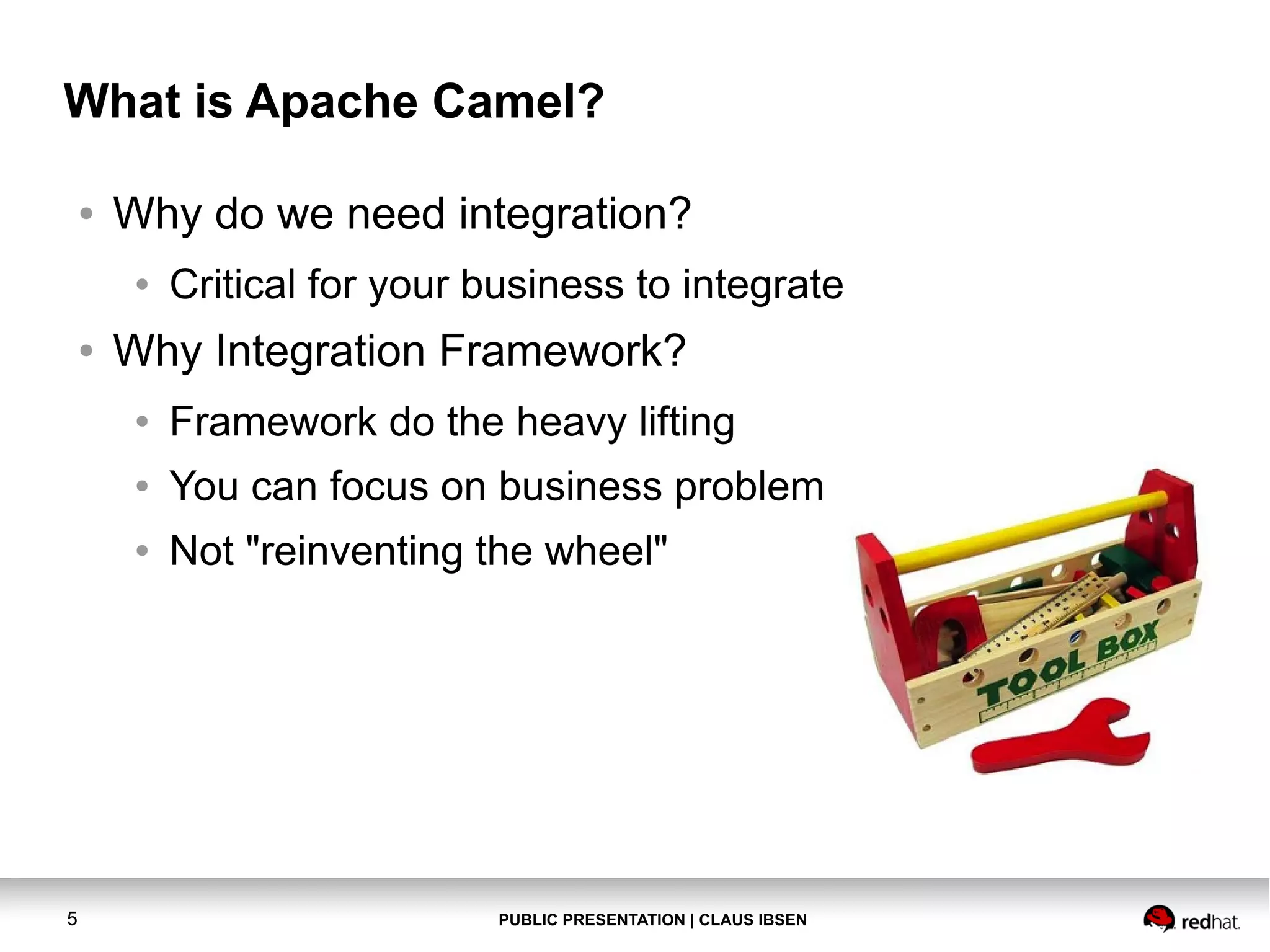 What is Apache Camel?
●

Why do we need integration?
●

●

Critical for your business to integrate

Why Integration Framework?
●
●

You can focus on business problem

●

5

Framework do the heavy lifting
Not "reinventing the wheel"

PUBLIC PRESENTATION | CLAUS IBSEN

 