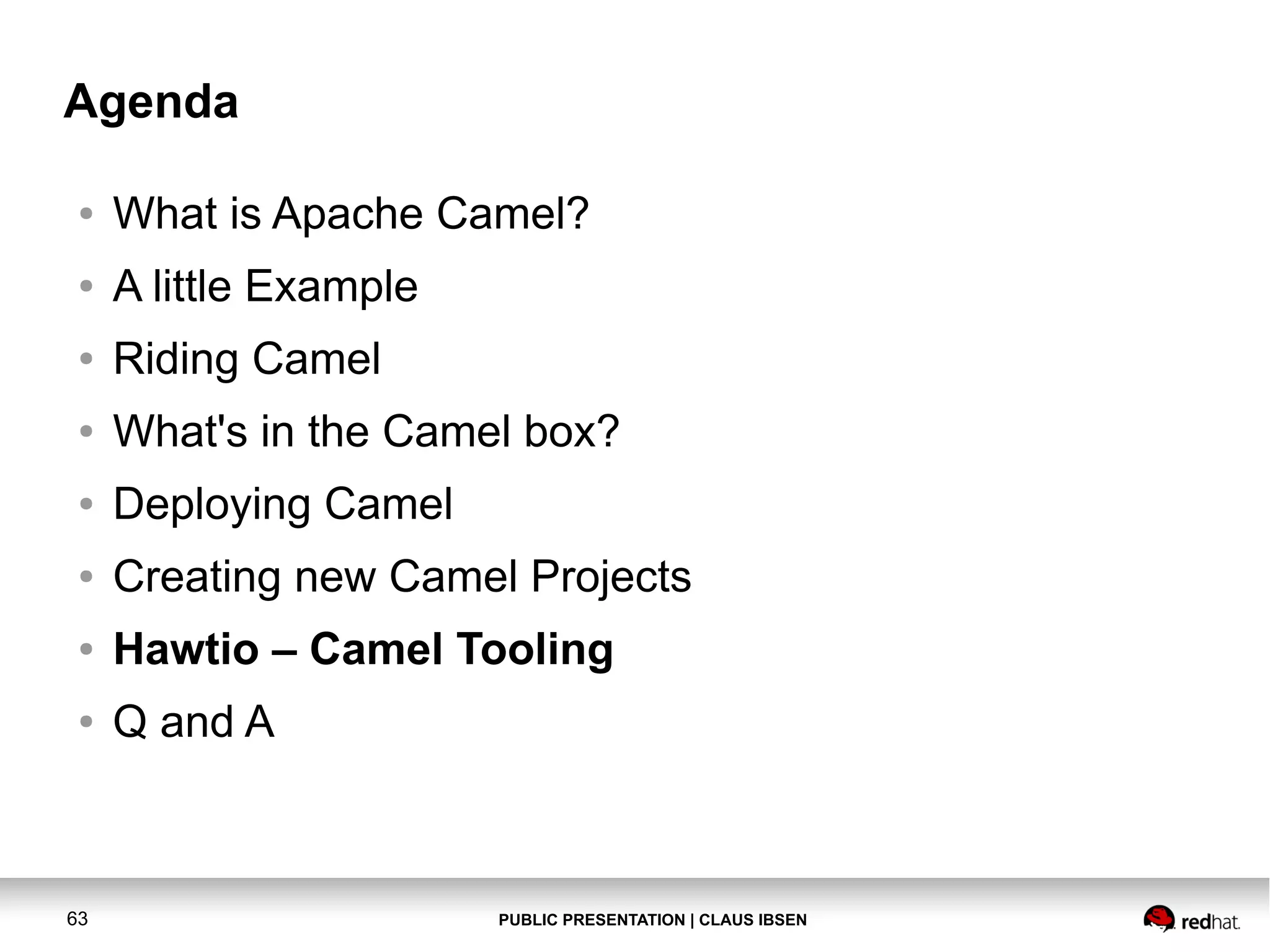 Agenda
●

What is Apache Camel?

●

A little Example

●

Riding Camel

●

What's in the Camel box?

●

Deploying Camel

●

Creating new Camel Projects

●

Hawtio – Camel Tooling

●

Q and A

63

PUBLIC PRESENTATION | CLAUS IBSEN

 