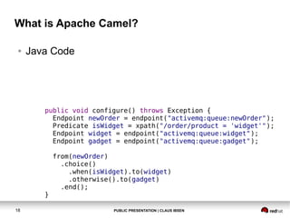 What is Apache Camel?
●

Java Code

public void configure() throws Exception {
Endpoint newOrder = endpoint("activemq:queue:newOrder");
Predicate isWidget = xpath("/order/product = 'widget'");
Endpoint widget = endpoint("activemq:queue:widget");
Endpoint gadget = endpoint("activemq:queue:gadget");

}
18

from(newOrder)
.choice()
.when(isWidget).to(widget)
.otherwise().to(gadget)
.end();

PUBLIC PRESENTATION | CLAUS IBSEN

 