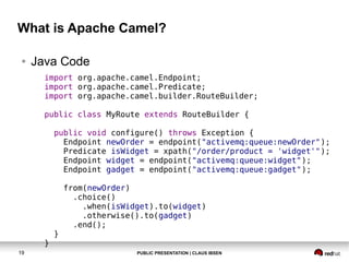 What is Apache Camel?
●

Java Code
import org.apache.camel.Endpoint;
import org.apache.camel.Predicate;
import org.apache.camel.builder.RouteBuilder;
public class MyRoute extends RouteBuilder {
public void configure() throws Exception {
Endpoint newOrder = endpoint("activemq:queue:newOrder");
Predicate isWidget = xpath("/order/product = 'widget'");
Endpoint widget = endpoint("activemq:queue:widget");
Endpoint gadget = endpoint("activemq:queue:gadget");

}
19

}

from(newOrder)
.choice()
.when(isWidget).to(widget)
.otherwise().to(gadget)
.end();

PUBLIC PRESENTATION | CLAUS IBSEN

 