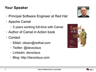 Your Speaker
●

Principal Software Engineer at Red Hat

●

Apache Camel
●

5 years working full-time with Camel

●

Author of Camel in Action book

●

Contact
●
●

Twitter: @davsclaus

●

Linkedin: davsclaus

●

2

EMail: cibsen@redhat.com

Blog: http://davsclaus.com

PUBLIC PRESENTATION | CLAUS IBSEN

 