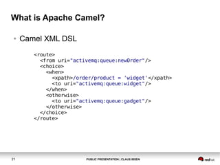 What is Apache Camel?
●

Camel XML DSL
<route>
<from uri="activemq:queue:newOrder"/>
<choice>
<when>
<xpath>/order/product = 'widget'</xpath>
<to uri="activemq:queue:widget"/>
</when>
<otherwise>
<to uri="activemq:queue:gadget"/>
</otherwise>
</choice>
</route>

21

PUBLIC PRESENTATION | CLAUS IBSEN

 