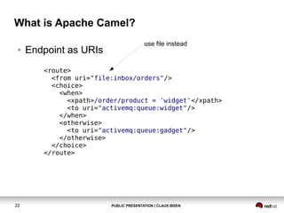 What is Apache Camel?
●

Endpoint as URIs

use file instead

<route>
<from uri="file:inbox/orders"/>
<choice>
<when>
<xpath>/order/product = 'widget'</xpath>
<to uri="activemq:queue:widget"/>
</when>
<otherwise>
<to uri="activemq:queue:gadget"/>
</otherwise>
</choice>
</route>

22

PUBLIC PRESENTATION | CLAUS IBSEN

 