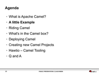 Agenda
●

What is Apache Camel?

●

A little Example

●

Riding Camel

●

What's in the Camel box?

●

Deploying Camel

●

Creating new Camel Projects

●

Hawtio – Camel Tooling

●

Q and A

28

PUBLIC PRESENTATION | CLAUS IBSEN

 
