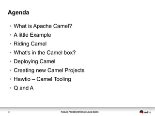 Agenda
●
●

A little Example

●

Riding Camel

●

What's in the Camel box?

●

Deploying Camel

●

Creating new Camel Projects

●

Hawtio – Camel Tooling

●

3

What is Apache Camel?

Q and A

PUBLIC PRESENTATION | CLAUS IBSEN

 