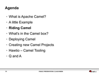 Agenda
●

What is Apache Camel?

●

A little Example

●

Riding Camel

●

What's in the Camel box?

●

Deploying Camel

●

Creating new Camel Projects

●

Hawtio – Camel Tooling

●

Q and A

34

PUBLIC PRESENTATION | CLAUS IBSEN

 