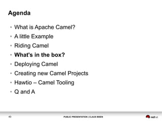 Agenda
●

What is Apache Camel?

●

A little Example

●

Riding Camel

●

What's in the box?

●

Deploying Camel

●

Creating new Camel Projects

●

Hawtio – Camel Tooling

●

Q and A

40

PUBLIC PRESENTATION | CLAUS IBSEN

 