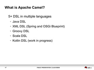What is Apache Camel?
5+ DSL in multiple languages
●
●

XML DSL (Spring and OSGi Blueprint)

●

Groovy DSL

●

Scala DSL

●

47

Java DSL

Kotlin DSL (work in progress)

PUBLIC PRESENTATION | CLAUS IBSEN

 
