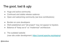 @davsclaus
The good, bad & ugly
● Huge and active community
● Continued and stable release cadence
● Open and welcoming community (we love contributions)
● Burden on core developers
● Well established and "old project" may not appear to hipsters
● Balance of "keep as-is" vs "modernize" architecture
● The outdated website
(new site under development: https://camel.apache.org/staging)
 