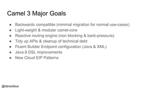 @davsclaus
Camel 3 Major Goals
● Backwards compatible (minimal migration for normal use-cases)
● Light-weight & modular camel-core
● Reactive routing engine (non blocking & back-pressure)
● Tidy up APIs & cleanup of technical debt
● Fluent Builder Endpoint configuration (Java & XML)
● Java 8 DSL improvements
● New Cloud EIP Patterns
 