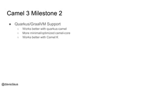 @davsclaus
Camel 3 Milestone 2
● Quarkus/GraalVM Support
○ Works better with quarkus-camel
○ More minimal/optimized camel-core
○ Works better with Camel K
 
