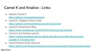 @davsclaus
Camel K and Knative - Links
● Apache Camel K
https://github.com/apache/camel-k
● Camel K Telegram Demo Code
https://github.com/nicolaferraro/camel-k-chuck-bot
● Camel K Introduction Blog
https://www.nicolaferraro.me/2018/10/15/introducing-camel-k
● Camel K and Knative tutorial
https://redhat-developer-demos.github.io/knative-tutorial/knative-tutorial-
camelk/v1.0.0/index.html
● Camel Knative Event Sources
https://github.com/knative/eventing-sources/tree/master/contrib/camel/samples
 